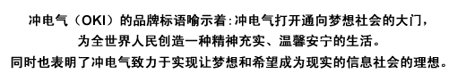 冲电气(OKI)的品牌标语喻示着:冲电气打开通向梦想社会的大门，为全世界人民创造一种精神充实、温馨安宁的生活。同时也表明了冲电气致力于实现让梦想和希望成为现实的信息社会的理想。