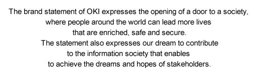 The brand statement of OKI expresses the opening of a door to a society, where people around the world can lead more lives that are enriched, safe and secure. The statement also expresses our dream to contribute to the information society that enables to achieve the dreams and hopes of stakeholders.