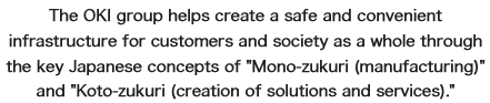 The OKI group helps create a safe and convenient infrastructure for customers and society as a whole through the key Japanese concepts of “Mono-zukuri(manufacturing)” and “Koto-zukuri(creation of solutions and services)”.