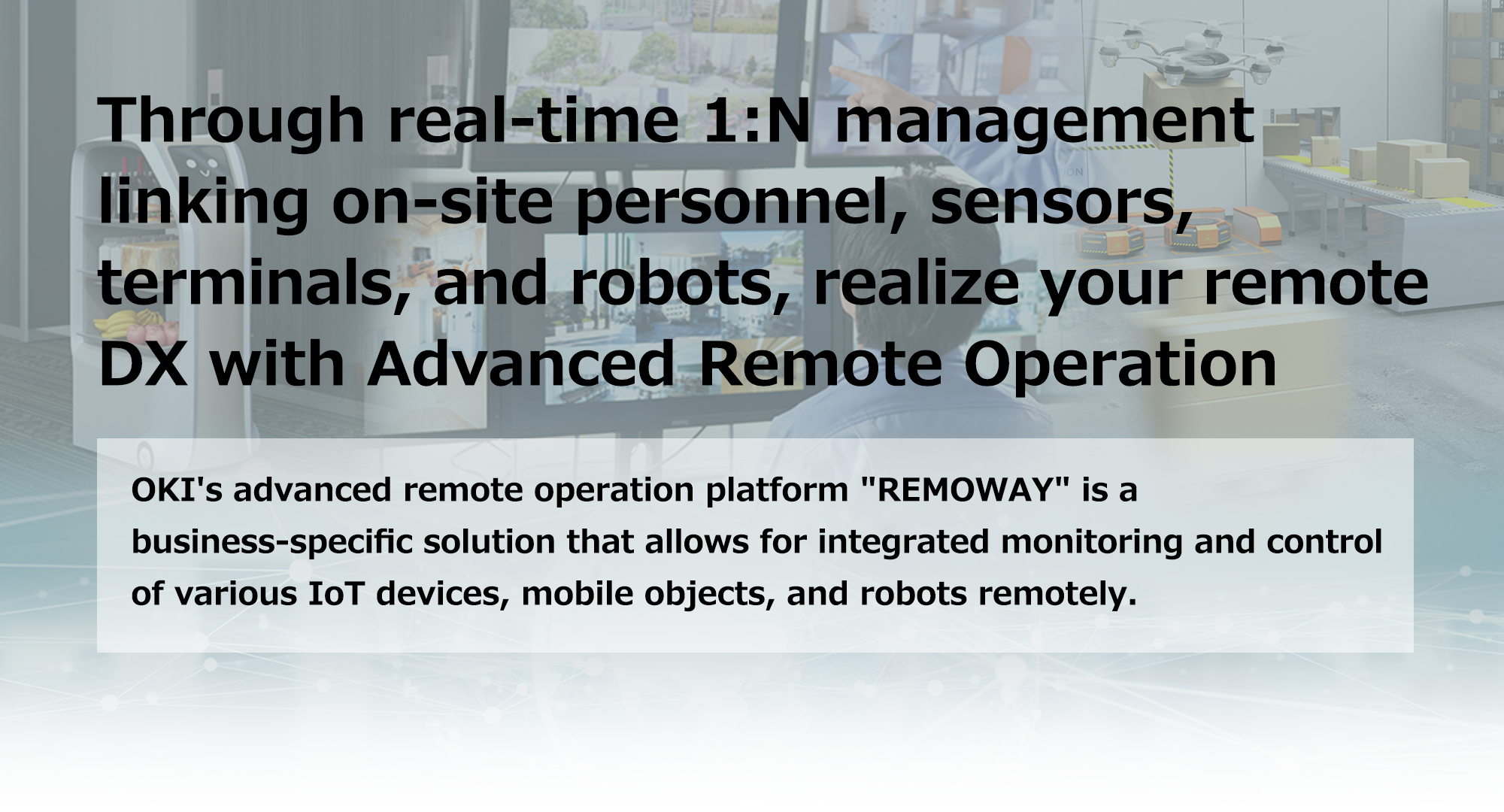 Through real-time 1:N management linking on-site personnel, sensors, terminals, and robots, realize your remote DX with Advanced Remote Operation