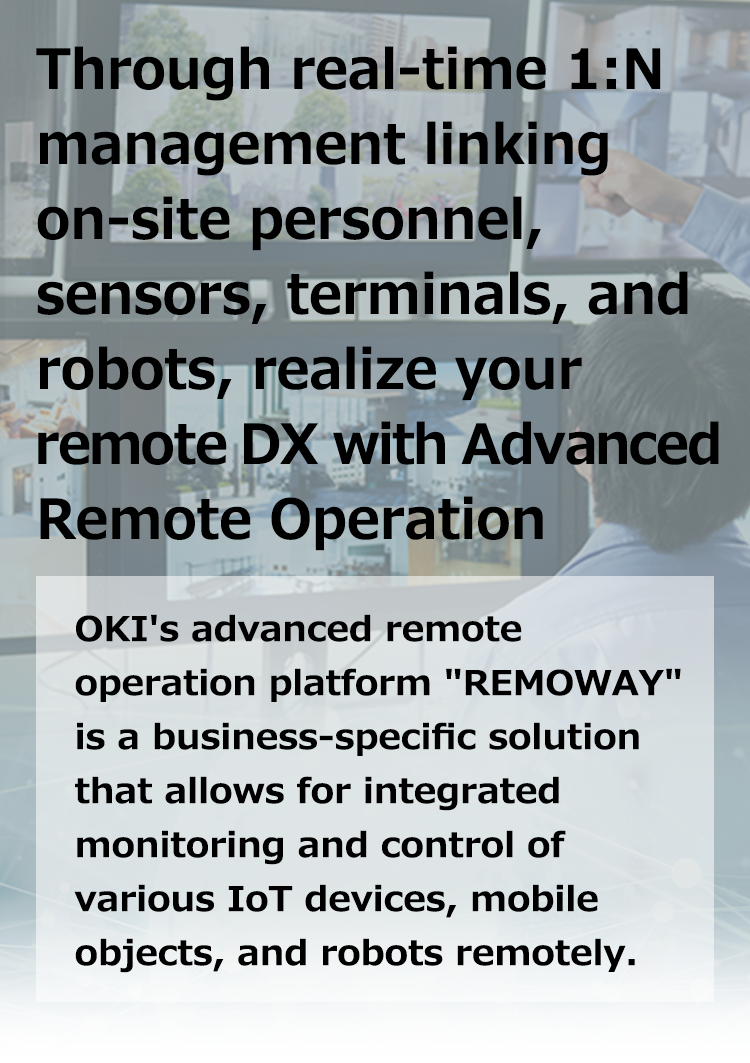 Through real-time 1:N management linking on-site personnel, sensors, terminals, and robots, realize your remote DX with Advanced Remote Operation