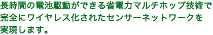 長時間の電池駆動ができる省電力マルチホップ技術で、完全にワイヤレス化されたセンサネットワークを実現します。