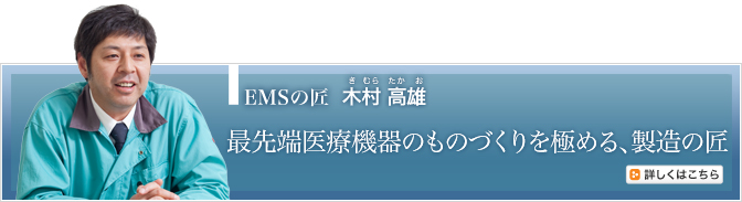 EMSの匠 木村 高雄（きむらたかお）　最先端医療機器のものづくりを極める、製造の匠