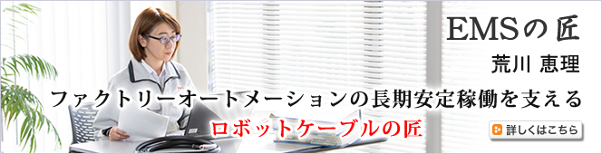 EMSの匠 荒川 恵理（あらかわ えり）　ファクトリーオートメーションの長期安定稼働を支えるロボットケーブルの匠