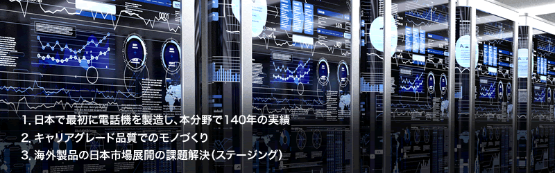 1.日本で最初に電話機を製造し、本分野で140年の実績／2.キャリアグレード品質でのモノづくり／3.海外製品の日本市場展開の課題解決（ステージング）