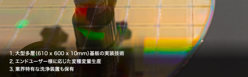 1.大型多層（610 x 600 x 10mm）基板の実装技術／2.エンドユーザー様に応じた変種変量生産／3.業界特有な洗浄装置も保有