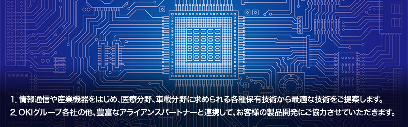 1.情報通信や産業機器をはじめ、医療分野、車載分野に求められる各種保有技術から最適な技術をご提案します。／2.OKIグループ各社の他、豊富なアライアンスパートナーと連携して、お客様の製品開発にご協力させていただきます。