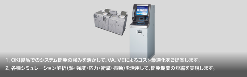 1.OKI製品でのシステム開発の強みを活かして、VA、VEによるコスト最適化をご提案します。／2.各種シミュレーション解析（熱・強度・応力・衝撃・振動）を活用して、開発期間の短縮を実現します。