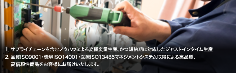 1.サプライチェーンを含むノウハウによる変種変量生産、かつ短納期に対応したジャストインタイム生産/2.品質ISO9001・環境ISO14001・医療ISO13485マネジメントシステム取得による高品質、高信頼性商品をお客様にお届けいたします。