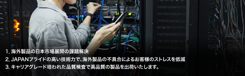 1.海外製品の日本市場展開の課題解決／2.JAPANプライドの高い技術力で、海外製品の不具合によるお客様のストレスを低減／3.キャリアグレード培われた品質検査で高品質の製品を出荷いたします。