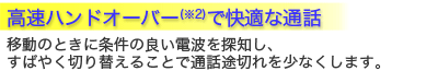 高速ハンドオーバー(※2)で快適な通話。移動のときに条件の良い電波を探知し、すばやく切り替えることで通話途切れを少なくします。