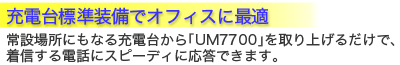 充電台標準装備でオフィスに最適。常設場所にもなる充電台から「UM7700」を取り上げるだけで、着信する電話にスピーディに応答できます。