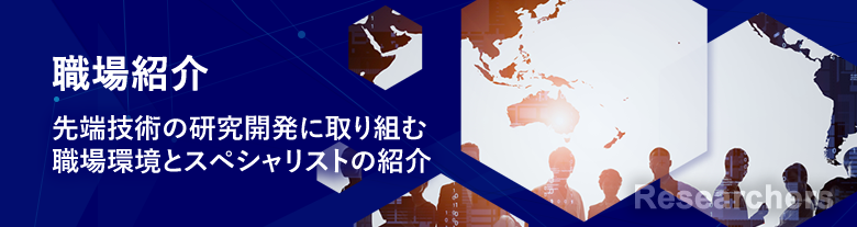 研究員紹介 Researchers 先端技術の研究開発に取り組む職場環境とスペシャリストの紹介