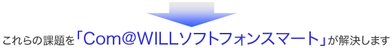 これらの課題を「Com＠WILLソフトフォンスマート」が解決します