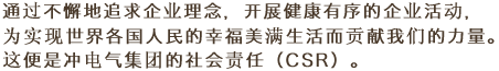 通过不懈地追求企业理念，开展健康有序的企业活动，为实现世界各国人民的幸福美满生活而贡献我们的力量。这便是冲电气集团的社会责任（CSR）。