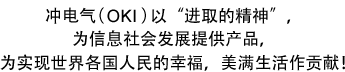 冲电气（OKI）以“进取的精神”，为信息社会发展提供产品，为实现世界各国人民的幸福，美满生活作贡献!