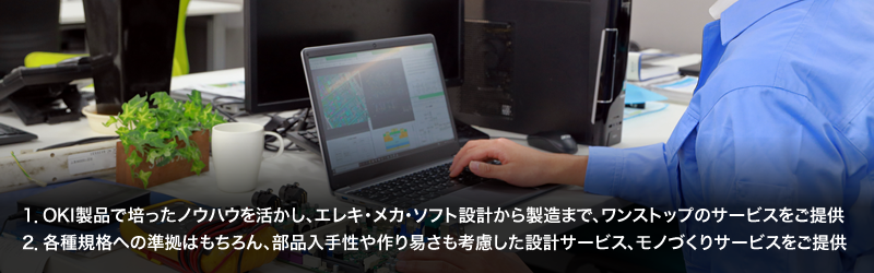 1.OKI製品で培ったノウハウを活かし、エレキ・メカ・ソフト設計から製造まで、ワンストップのサービスをご提供／2.各種規格への準拠はもちろん、部品入手性や作り易さも考慮した設計サービス、モノづくりサービスをご提供