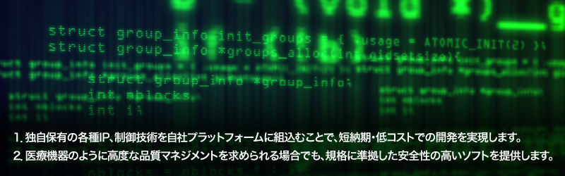 1.独自保有の各種IP、制御技術を自社プラットフォームに組込むことで、短納期・低コストでの開発を実現します。／2.医療機器のように高度な品質マネジメントを求められる場合でも、規格に準拠した安全性の高いソフトを提供します。