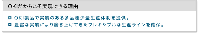 OKIだからこそ実現できる理由・OKI製品で実績のある多品種少量生産体制を提供。・豊富な実績により磨き上げてきたフレキシブルな生産ラインを確保。