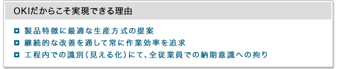 OKIだからこそ実現できる理由・製品特徴に最適な生産方式の提案・継続的な改善を通して常に作業効率を追求・工程内での識別（見える化）にて、全従業員での納期意識への拘り