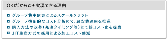 OKIだからこそ実現できる理由・グループ集中購買によるスケールメリット・グループ横断的なコスト分析にて、最安値適用を推進・購入方法の改善（発注タイミング等）にて低コスト化を提案・JIT生産方式の採用による加工コスト低減 