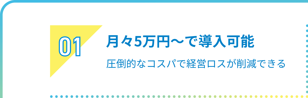 01 月々5万円〜で導入可能圧倒的なコスパで経営ロスが削減できる