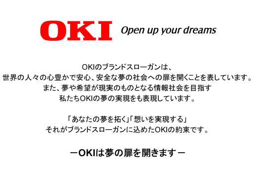 OKI Open up your dreams OKIのブランドスローガンは、世界の人々の心豊かで安心、安全な夢の社会への扉を開くことを表しています。また、夢や希望が現実のものとなる情報社会を目指す私たちOKIの夢の実現をも表現しています。「あなたの夢を拓く」「想いを実現する」それがブランドスローガンに込めたOKIの約束です。OKIは夢の扉を開きます