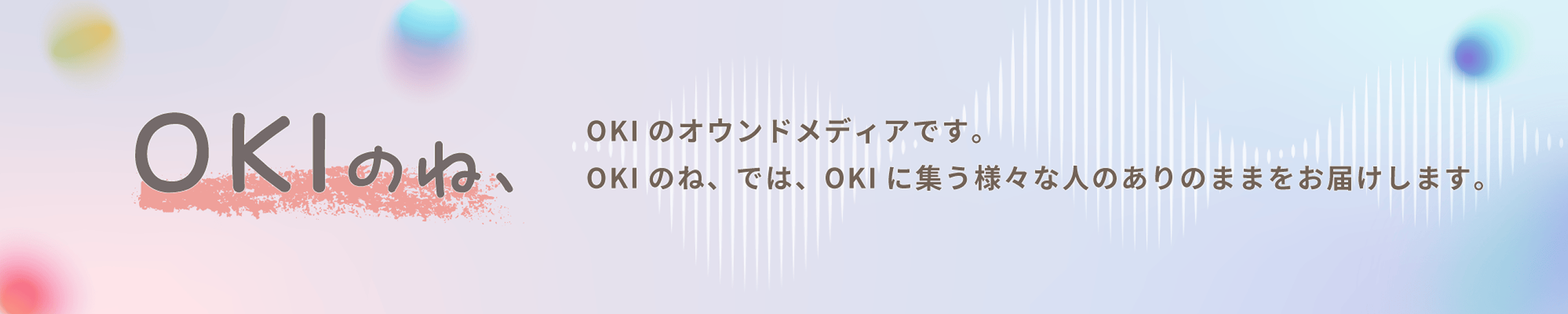OKIのオウンドメディアです。OKIのね、では、OKIに集う様々な人のありのままをお届けします。