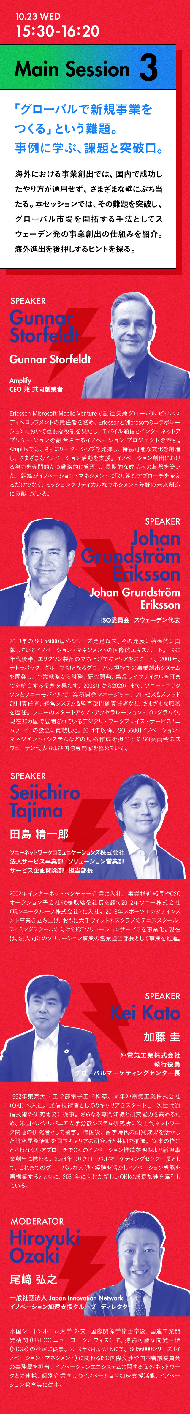 15:30-16:20 Main Session3 「グローバルで新規事業をつくる」という難題。事例に学ぶ、課題と突破口 海外における事業創出では、国内で成功したやり方が通用せず、さまざまな壁にぶち当たる。本セッションでは、その難題を突破し、グローバル市場を開拓する手法としてスウェーデン発の事業創出の仕組みを紹介。海外進出を後押しするヒントを探る。／Speaker Gunnar Storfeldt Amplify CEO 兼共同創業者 Ericsson Microsoft Mobile Ventureで副社長兼グローバル ビジネス ディベロップメントの責任者を務め、EricssonとMicrosoftのコラボレーションにおいて重要な役割を果たし、モバイル通信とインターネットアプリケーションを融合させるイノベーション プロジェクトを牽引。Amplifyでは、さらにリーダーシップを発揮し、持続可能な文化を創造し、さまざまなイノベーション活動を支援。イノベーション創出における努力を専門的かつ戦略的に管理し、長期的な成功への基盤を築いた。組織がイノベーション・マネジメントに取り組むアプローチを変えるだけでなく、ミッションクリティカルなマネジメント分野の未来創造に貢献している。／Johan Grundström Eriksson ISO委員会 スウェーデン代表 2013年のISO 56000規格シリーズ発足以来、その発展に積極的に貢献しているイノベーション・マネジメントの国際的エキスパート。1990年代後半、エリクソン製品の立ち上げでキャリアをスタート。2001年、テトラパック・グループ初となるグローバル規模での事業創出システムを開発し、企業戦略から財務、研究開発、製品ライフサイクル管理までを統合する役割を果たす。2008年から2020年まで、ソニー・エリクソンとソニーモバイルで、業務開発マネージャー、プロセス＆メソッド部門責任者、経営システム＆監査部門副責任者など、さまざまな職務を歴任。ソニーのスタートアップ・アクセラレーション・プログラムや、現在30カ国で展開されているデジタル・ワークプレイス・サービス「ニムウェイ」の設立に貢献した。2014年以降、ISO 56001イノベーション・マネジメント・システムなどの規格作成を担当するISO委員会のスウェーデン代表および国際専門家を務めている。／田島 精一郎 ソニーネットワークコミュニケーションズ株式会社 法人サービス事業部 ソリューション営業部　サービス企画開発部　担当部長 2002年インターネットベンチャー企業に入社。事業推進部長やC2Cオークション子会社代表取締役社長を経て2012年ソニー株式会社（現ソニーグループ株式会社）に入社。2013年スポーツエンタテインメント事業を立ち上げ、おもに大手フィットネスクラブのテニススクール、スイミングスクールの向けのICTソリューションサービスを事業化。現在は、法人向けのソリューション事業の営業担当部長として事業を推進。／加藤圭 沖電気工業株式会社 執行役員 グローバルマーケティングセンター長 1992年東京大学工学部電子工学科卒。同年沖電気工業株式会社（OKI）へ入社。通信技術者としてのキャリアをスタートし、次世代通信技術の研究開発に従事。さらなる専門知識と研究能力を高めるため、米国ペンシルバニア大学分散システム研究所に次世代ネットワーク関連の研究者として留学。帰国後、留学時代の研究成果を活かした研究開発活動を国内キャリアの研究所と共同で推進。従来の枠にとらわれないアプローチでOKIのイノベーション推進黎明期より新規事業創出に携わる。2024年よりグローバルマーケティングセンター長として、これまでのグローバルな人脈・経験を活かしイノベーション戦略を再構築するとともに、2031年に向けた新しいOKIの成長加速を牽引している。／Moderator 尾﨑弘之 一般社団法人Japan Innovation Network イノベーション加速支援グループ ディレクター
                            米国シートンホール大学 外交・国際関係学修士卒後、国連工業開発機関（UNIDO）ニューヨークオフィスにて、持続可能な開発目標（SDGs）の策定に従事。2019年9月よりJINにて、ISO56000シリーズ（イノベーション・マネジメント）に関わるISO国際交渉や国内審議委員会の事務局を担当。イノベーションエコシステムに関する海外ネットワークとの連携、個別企業向けのイノベーション加速支援活動、イノベーション教育等に従事。