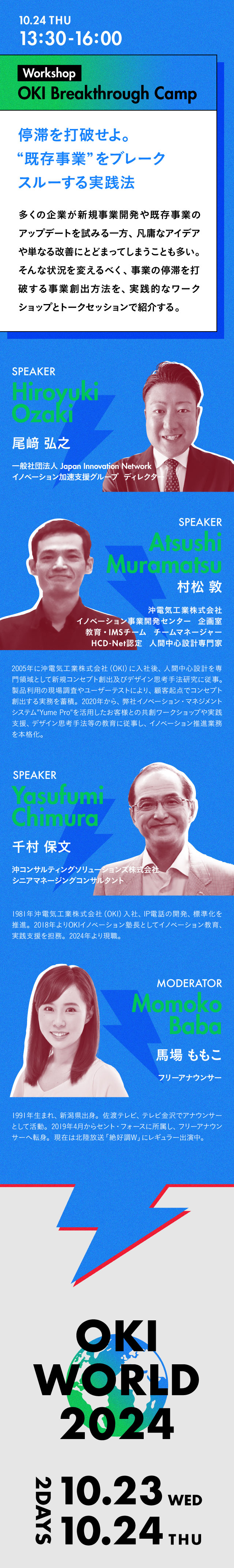 13:30-16:00 Workshop OKI Breakthrough Camp 停滞を打破せよ。“既存事業”をブレークスルーする実践法 多くの企業が新規事業開発や既存事業のアップデートを試みる一方、凡庸なアイデアや単なる改善にとどまってしまうことも多い。そんな状況を打破するべく、事業の停滞を打破する事業創出方法を、実践的なワークショップとトークセッションで紹介する。／Speaker 尾﨑 弘之 一般社団法人Japan Innovation Network イノベーション加速支援グループ ディレクター／村松 敦 沖電気工業株式会社 イノベーション事業開発センター　企画室　教育・IMSチーム チームマネージャー HCD-Net認定　人間中心設計専門家 2005年に沖電気工業株式会社（OKI）に入社後、人間中心設計を専門領域として新規コンセプト創出及びデザイン思考手法研究に従事。製品利用の現場調査やユーザーテストにより、顧客起点でコンセプト創出する実務を蓄積。2020年から、弊社イノベーション・マネジメントシステム“Yume Pro”を活用したお客様との共創ワークショップや実践支援、デザイン思考手法等の教育に従事し、イノベーション推進業務を本格化。／千村　保文 沖コンサルティングソリューションズ株式会社 シニアマネージングコンサルタント 1981年沖電気工業株式会社（OKI）入社、IP電話の開発、標準化を推進。2018年よりOKIイノベーション塾長としてイノベーション教育、実践支援を担務。2024年より現職。／Moderator 馬場ももこ フリーアナウンサー 1991年生まれ、新潟県出身。佐渡テレビ、テレビ金沢でアナウンサーとして活動。2019年4月からセント・フォースに所属し、フリーアナウンサーへ転身。現在は北陸放送「絶好調W」にレギュラー出演中。
                            