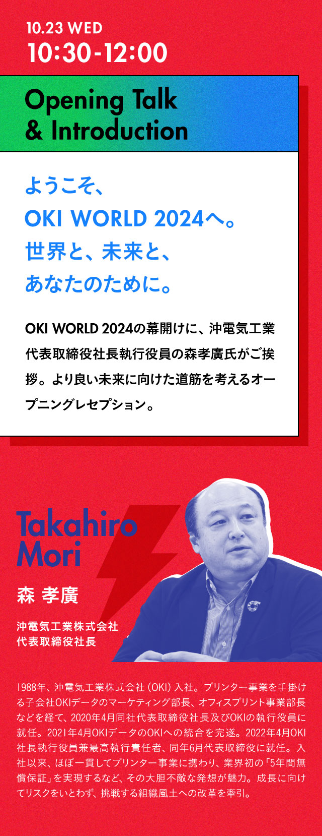 10:30-12:00 Opening Talk & Introduction ようこそ、OKI WORLD 2024へ。世界と、未来と、あなたのために。OKI WORLD 2024の幕開けに、沖電気工業代表取締役社長執行役員の森孝廣氏がご挨拶。同社の若手社員も交えたディスカッションも盛り込んだ、より良い未来に向けた道筋を考えるオープニングレセプション。森孝廣 沖電気工業株式会社 代表取締役社長 1988年、沖電気工業株式会社（OKI）入社。プリンター事業を手掛ける子会社OKIデータのマーケティング部長、オフィスプリント事業部長などを経て、2020年4月同社代表取締役社長及びOKIの執行役員に就任。2021年4月OKIデータのOKIへの統合を完遂。2022年4月OKI社長執行役員兼最高執行責任者、同年6月代表取締役に就任。入社以来、ほぼ一貫してプリンター事業に携わり、業界初の「5年間無償保証」を実現するなど、その大胆不敵な発想が魅力。成長に向けてリスクをいとわず、挑戦する組織風土への改革を牽引。