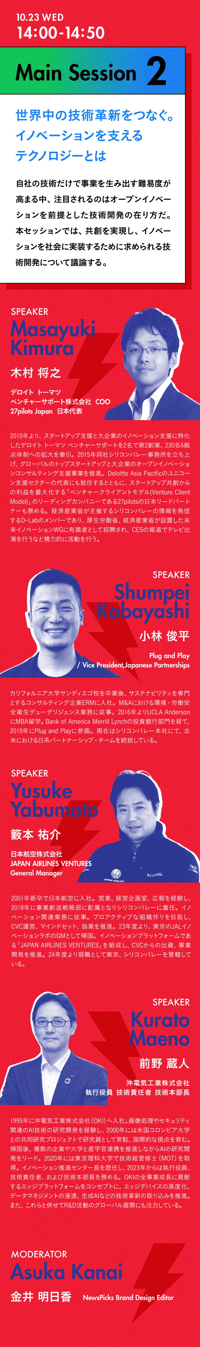 14:00-14:45 Main Session2 世界中の技術革新をつなぐ。イノベーションを支えるテクノロジーとは 自社の技術だけで事業を生み出す難易度が高まる中、注目されるのはオープンイノベーションを前提とした技術開発の在り方だ。本セッションでは、共創を実現し、イノベーションを社会に実装するために求められる技術開発について議論する。／Speaker 木村 将之 デロイト トーマツ ベンチャーサポート株式会社COO /27pilots Japan 日本代表 2010年より、スタートアップ支援と大企業のイノベーション支援に特化したデロイト トーマツ ベンチャーサポートを2名で第2創業、230名6拠点体制への拡大を牽引。2015年同社シリコンバレー事務所を立ち上げ、グローバルのトップスタートアップと大企業のオープンイノベーションコンサルティング支援事業を推進。Deloitte Asia Pacificのユニコーン支援セクターの代表にも就任するとともに、スタートアップ共創からの利益を最大化する「ベンチャークライアントモデル(Venture Client Model)」のリーディングカンパニーである27pilotsの日本リードパートナーも務める。経済産業省が主催するシリコンバレーの情報を発信するD-Labのメンバーであり、厚生労働省、経済産業省が設置した未来イノベーションWGに有識者として招聘され、 CESの報道でテレビ出演を行うなど精力的に活動を行う。／小林 俊平
                            Plug and Play / Vice President,Japanese Partnerships カリフォルニア大学サンディエゴ校を卒業後、サステナビリティを専門とするコンサルティング企業ERMに入社。M&Aにおける環境・労働安全衛生デューデリジェンス業務に従事。2016年よりUCLA AndersonにMBA留学。Bank of America Merrill Lynchの投資銀行部門を経て、2019年にPlug and Playに参画。現在はシリコンバレー本社にて、北米における日系パートナーシップ・チームを統括している。／籔本祐介 日本航空株式会社 JAPAN AIRLINES VENTURES General Manager 2001年新卒で日本航空に入社。営業、経営企画室、広報を経験し、2018年に事業創造戦略部に配属となりシリコンバレーに着任。イノベーション関連業務に従事。プロアクティブな組織作りを目指し、CVC運営、マインドセット、協業を推進。23年度より、東京のJALイノベーションラボのGMとして帰国。イノベーションプラットフォームである「JAPAN AIRLINES VENTURES」を組成し、CVCからの出資、事業開発を推進。24年度より現職として東京、シリコンバレーを管轄している。／前野 蔵人 沖電気工業株式会社 執行役員 技術責任者 技術本部長 1995年に沖電気工業へ入社。画像処理やセキュリティ関連のAI技術の研究開発を経験し、2000年には米国コロンビア大学との共同研究プロジェクトで研究員として常駐、国際的な視点を育む。帰国後、複数の企業や大学と産学官連携を推進しながらAIの研究開発をリード。2020年には東京理科大学で技術経営修士（MOT）を取得。イノベーション推進センター長を歴任し、2023年からは執行役員、技術責任者、および技術本部長を務める。OKIの全事業成長に貢献するエッジプラットフォームをコンセプトに、エッジデバイスの高度化、データマネジメントの浸透、生成AIなどの技術革新の取り込みを推進。また、これらと併せてR&D活動のグローバル展開にも注力している。／Moderator 金井明日香 NewsPicks Brand Design Senior Editor